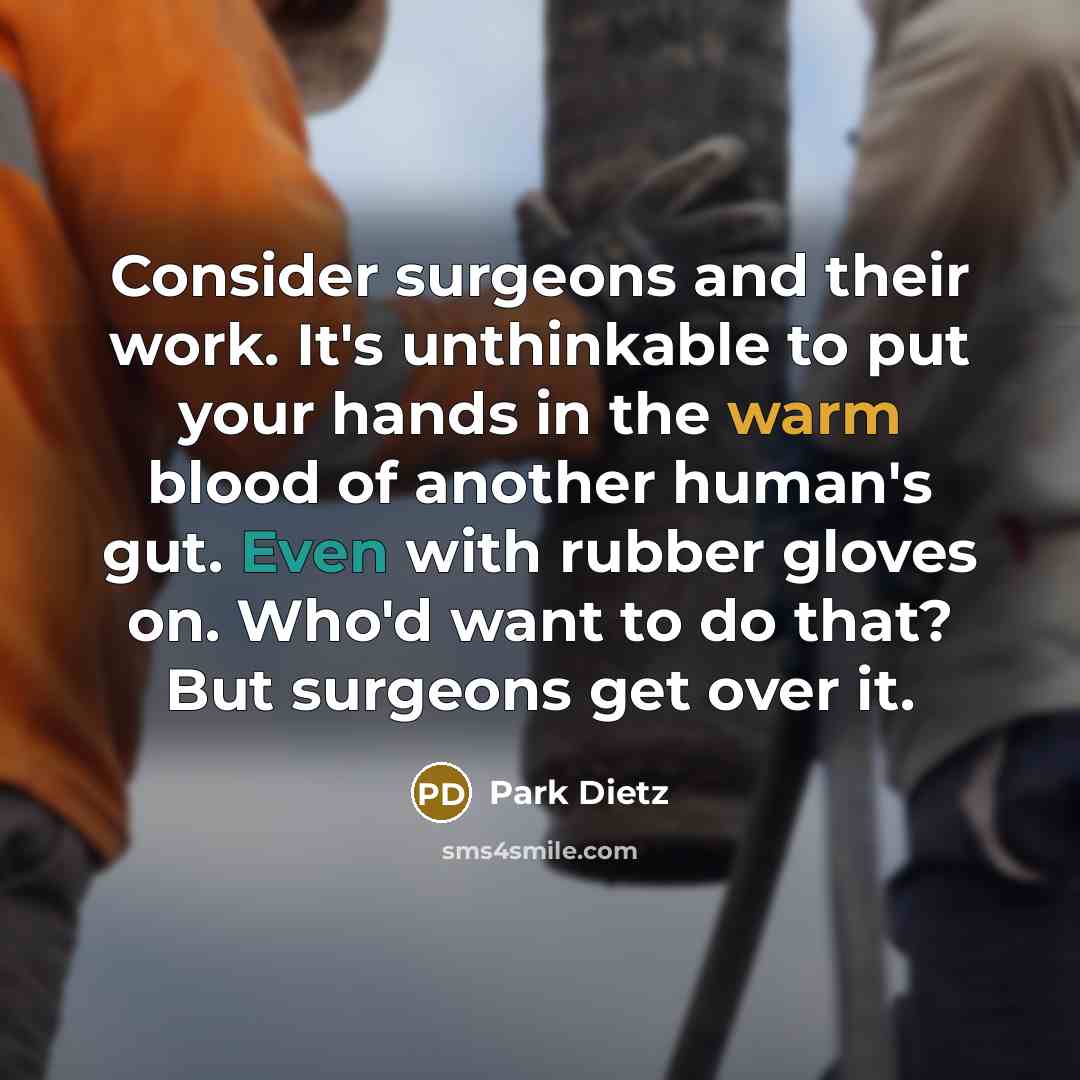 “Consider surgeons and their work. It's unthinkable to put your hands in the warm blood of another human's gut. Even with rubber gloves on. Who'd want to do that? But surgeons get over it.” quote by Park Dietz