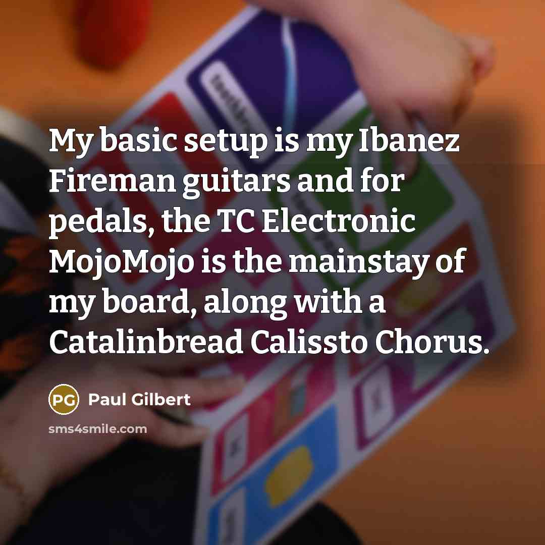 “My basic setup is my Ibanez Fireman guitars and for pedals, the TC Electronic MojoMojo is the mainstay of my board, along with a Catalinbread Calissto Chorus.” quote by Paul Gilbert