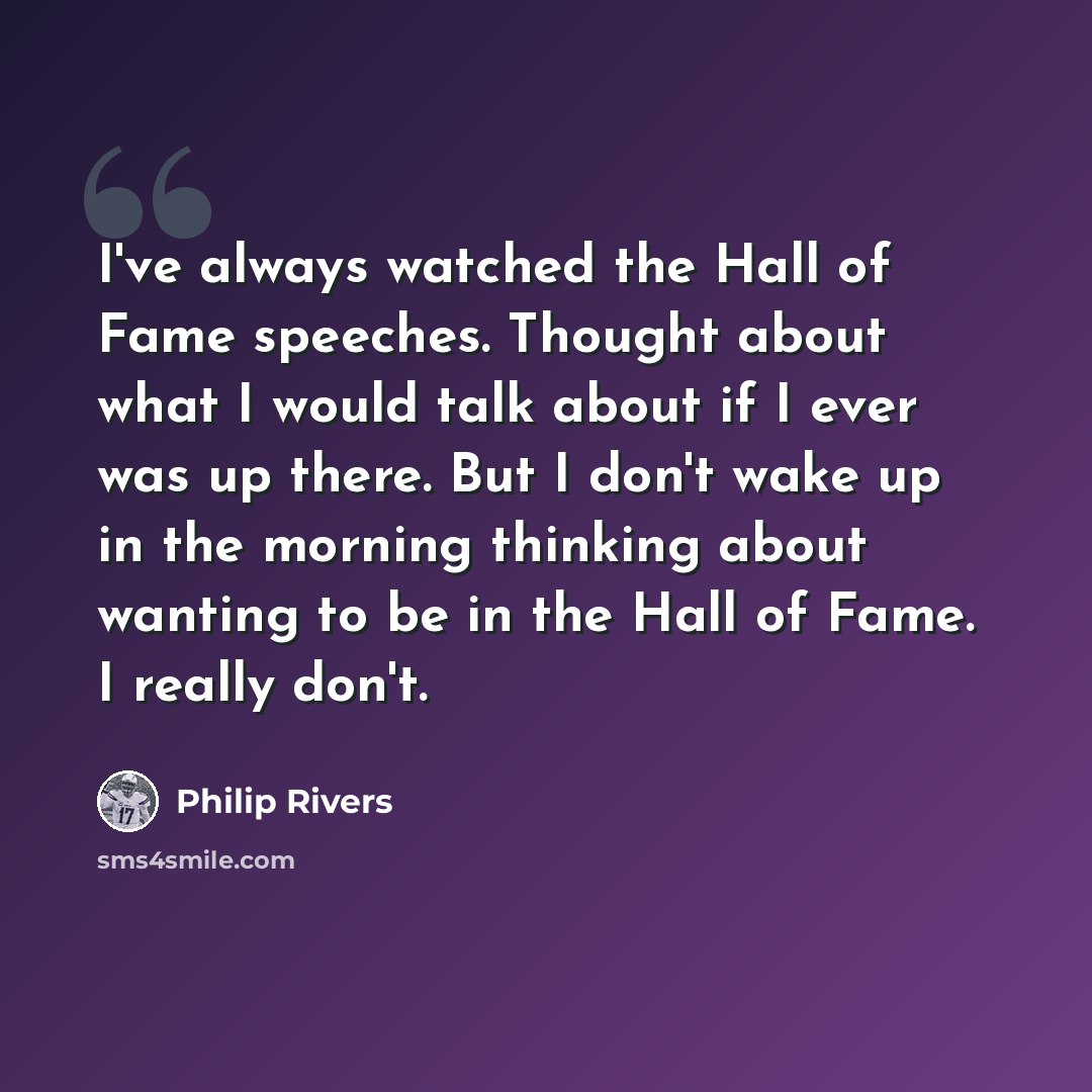 “I've always watched the Hall of Fame speeches. Thought about what I would talk about if I ever was up there. But I don't wake up in the morning thinking about wanting to be in the Hall of Fame. I really don't.” quote by Philip Rivers