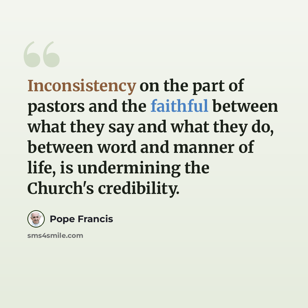 “Inconsistency on the part of pastors and the faithful between what they say and what they do, between word and manner of life, is undermining the Church's credibility.” quote by Pope Francis