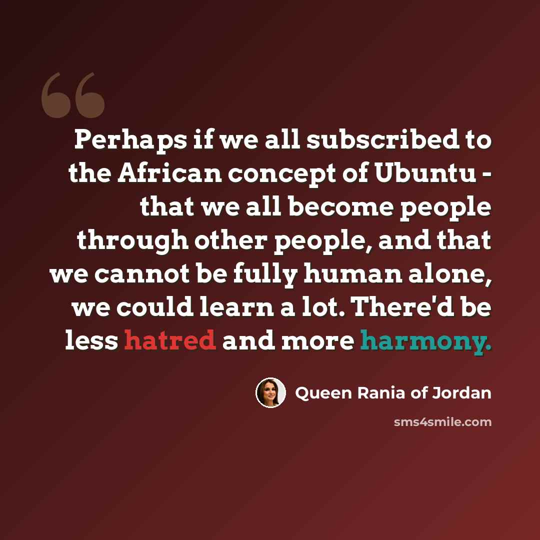“Perhaps if we all subscribed to the African concept of Ubuntu - that we all become people through other people, and that we cannot be fully human alone, we could learn a lot. There'd be less hatred and more harmony.” quote by Queen Rania of Jordan