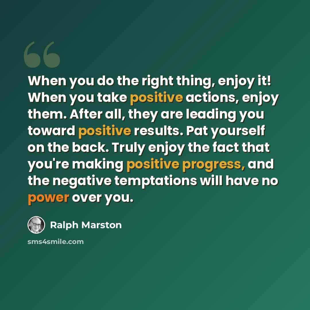 “When you do the right thing, enjoy it! When you take positive actions, enjoy them. After all, they are leading you toward positive results. Pat yourself on the back. Truly enjoy the fact that you're making positive progress, and the negative temptations will have no power over you.” quote by Ralph Marston