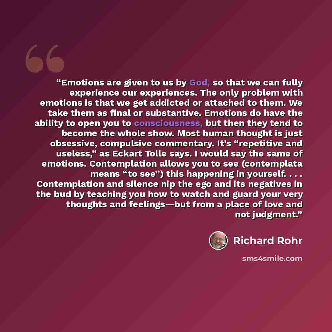 “Emotions are given to us by God, so that we can fully experience our experiences. The only problem with emotions is that we get addicted or attached to them. We take them as final or substantive. Emotions do have the ability to open you to consciousness, but then they tend to become the whole…” quote by Richard Rohr