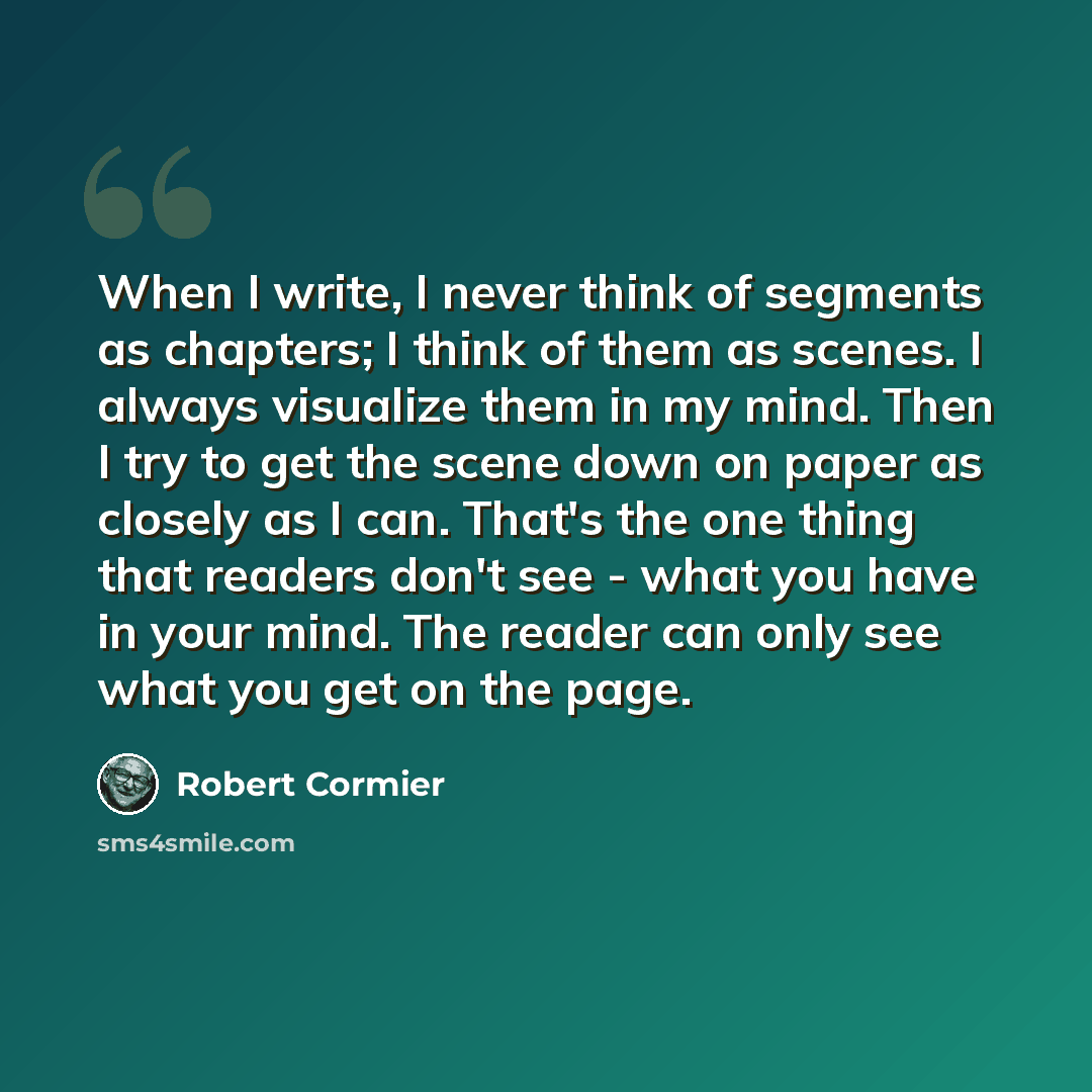 “When I write, I never think of segments as chapters; I think of them as scenes. I always visualize them in my mind. Then I try to get the scene down on paper as closely as I can. That's the one thing that readers don't see - what you have in your mind. The reader can only see what you get on the…” quote by Robert Cormier