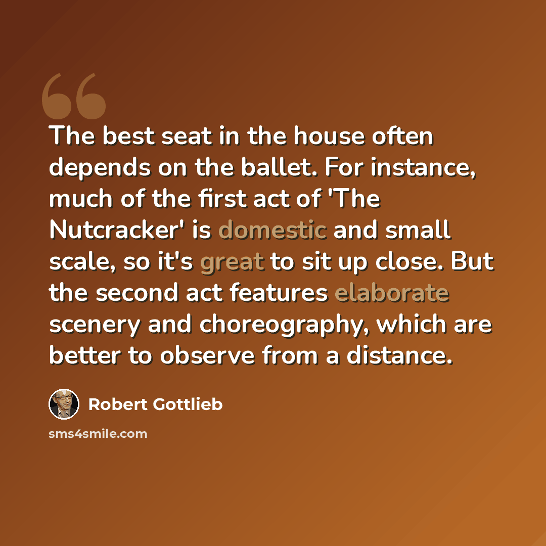 “The best seat in the house often depends on the ballet. For instance, much of the first act of 'The Nutcracker' is domestic and small scale, so it's great to sit up close. But the second act features elaborate scenery and choreography, which are better to observe from a distance.” quote by Robert Gottlieb