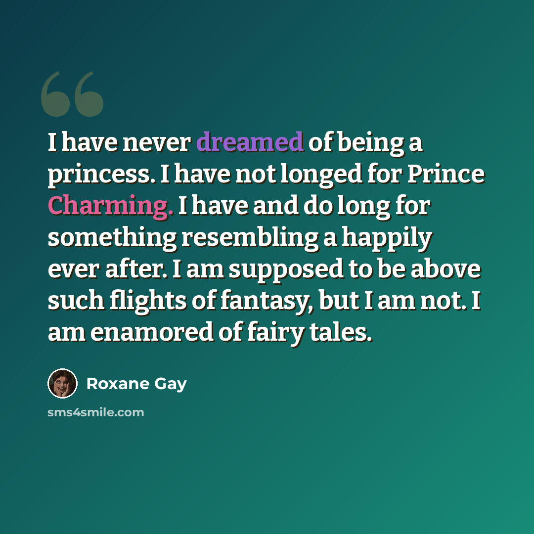 “I have never dreamed of being a princess. I have not longed for Prince Charming. I have and do long for something resembling a happily ever after. I am supposed to be above such flights of fantasy, but I am not. I am enamored of fairy tales.” quote by Roxane Gay