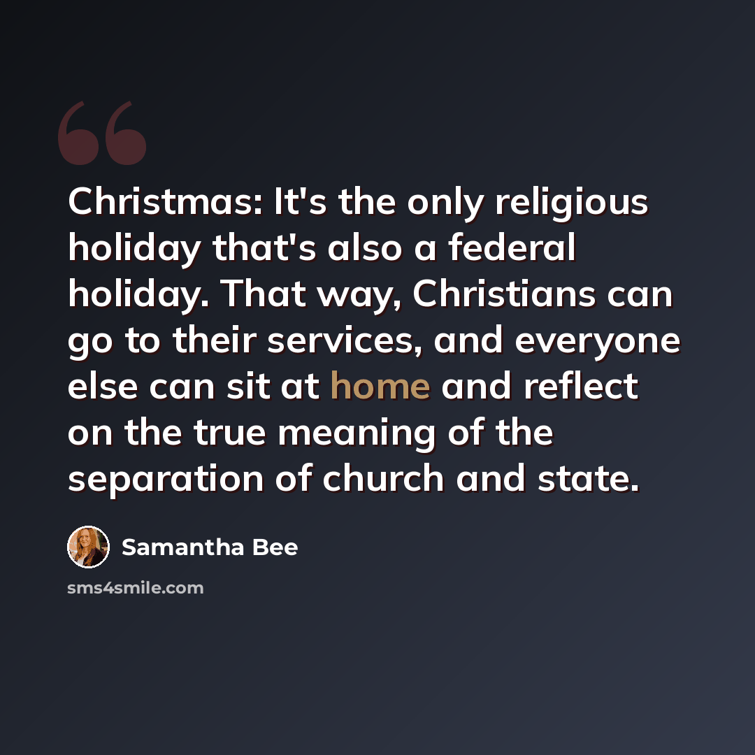 “Christmas: It's the only religious holiday that's also a federal holiday. That way, Christians can go to their services, and everyone else can sit at home and reflect on the true meaning of the separation of church and state.” quote by Samantha Bee