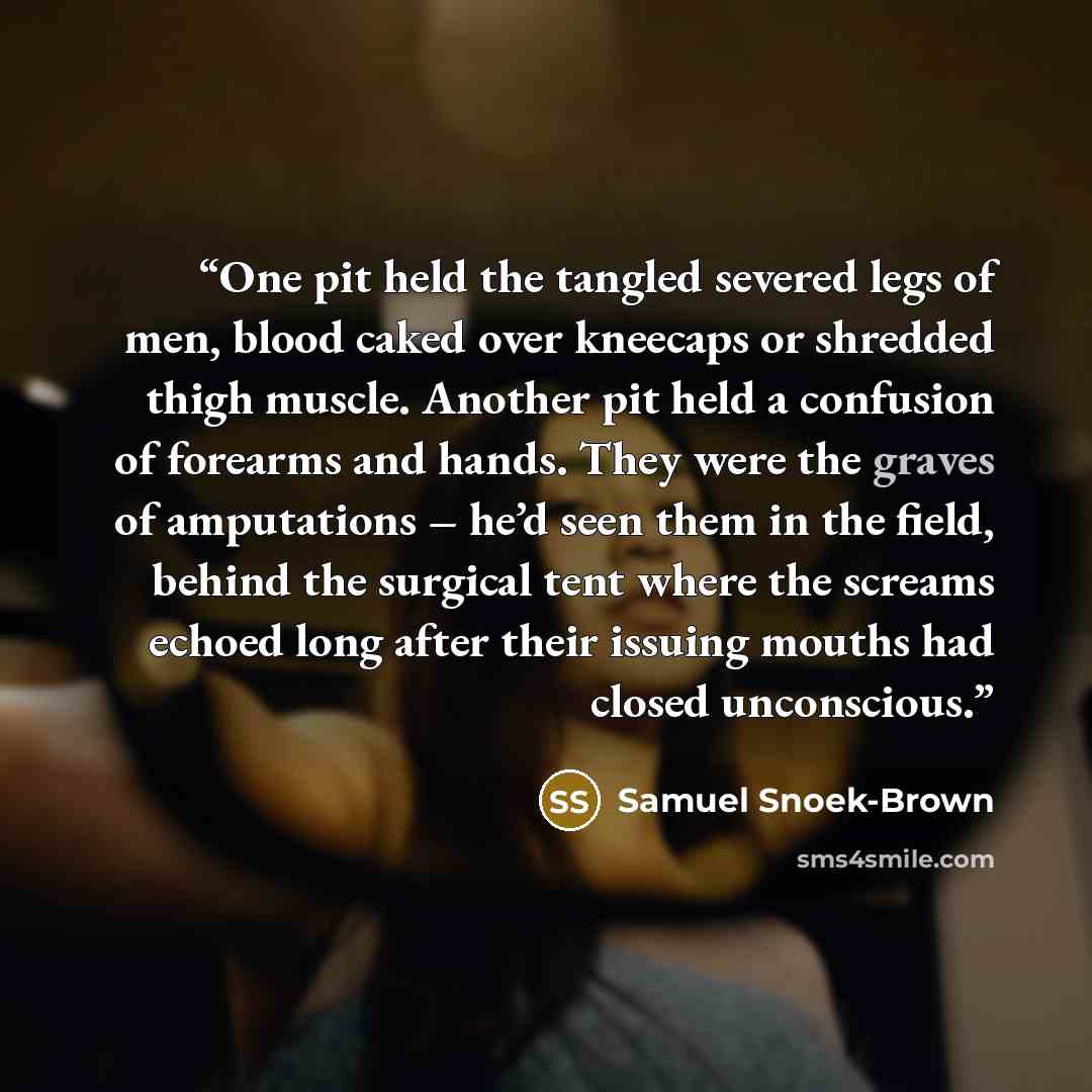 “One pit held the tangled severed legs of men, blood caked over kneecaps or shredded thigh muscle. Another pit held a confusion of forearms and hands. They were the graves of amputations – he’d seen them in the field, behind the surgical tent where the screams echoed long after their issuing mouths…” quote by Samuel Snoek-Brown