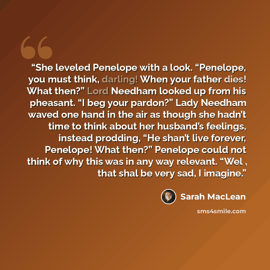“She leveled Penelope with a look. “Penelope, you must think, darling! When your father dies! What then?” Lord Needham looked up from his pheasant. “I beg your pardon?” Lady Needham waved one hand in the air as though she hadn’t time to think about her husband’s feelings, instead prodding, “He…” quote by Sarah MacLean