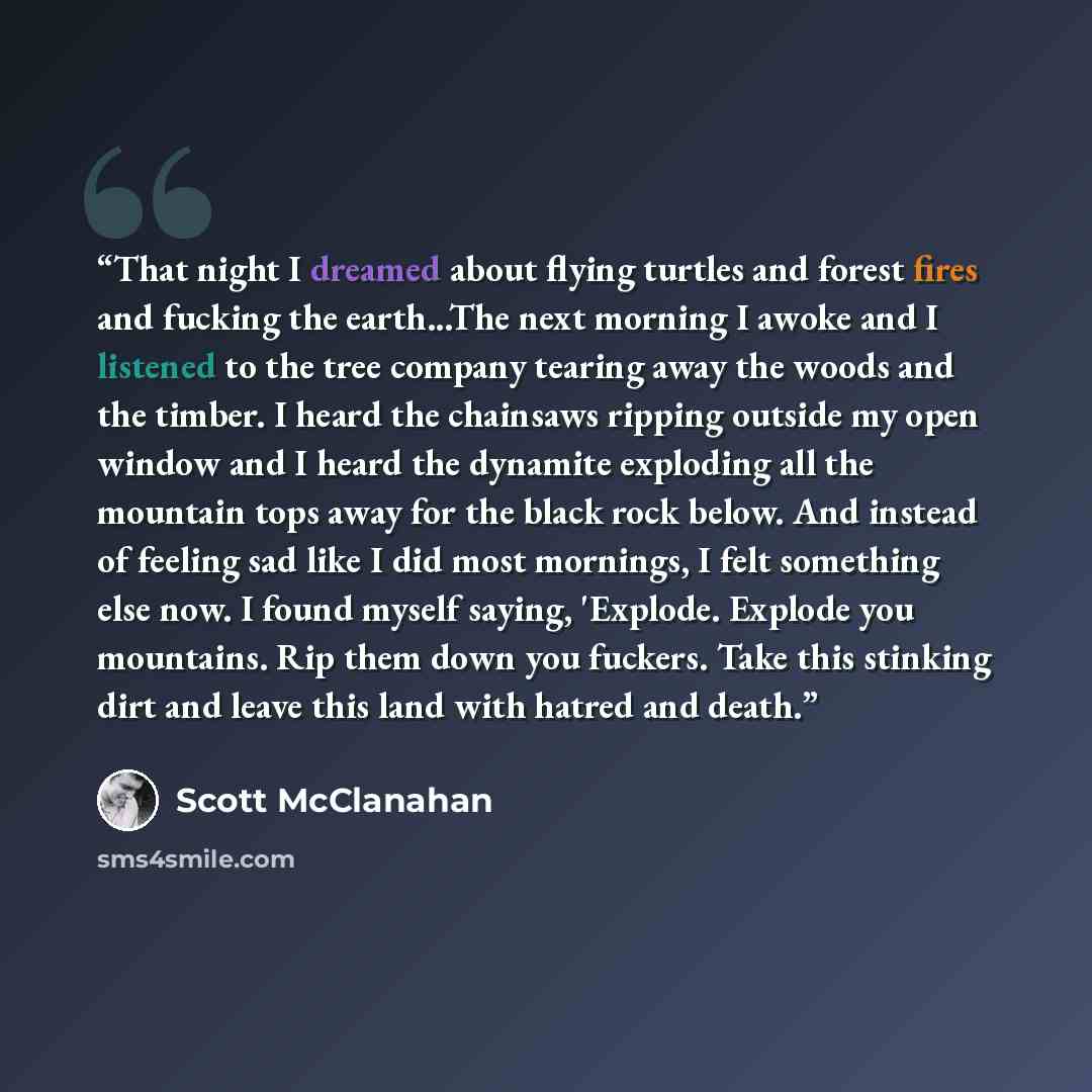 “That night I dreamed about flying turtles and forest fires and fucking the earth...The next morning I awoke and I listened to the tree company tearing away the woods and the timber. I heard the chainsaws ripping outside my open window and I heard the dynamite exploding all the mountain tops away…” quote by Scott McClanahan