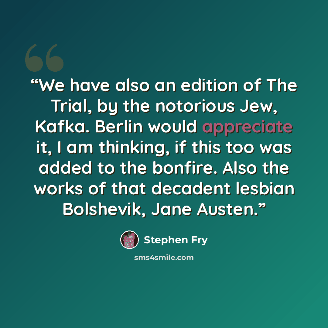 “We have also an edition of The Trial, by the notorious Jew, Kafka. Berlin would appreciate it, I am thinking, if this too was added to the bonfire. Also the works of that decadent lesbian Bolshevik, Jane Austen.” quote by Stephen Fry