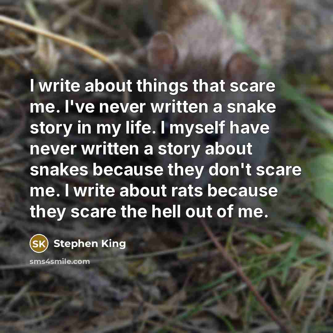 “I write about things that scare me. I've never written a snake story in my life. I myself have never written a story about snakes because they don't scare me. I write about rats because they scare the hell out of me.” quote by Stephen King