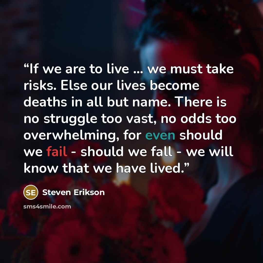 “If we are to live ... we must take risks. Else our lives become deaths in all but name. There is no struggle too vast, no odds too overwhelming, for even should we fail - should we fall - we will know that we have lived.” quote by Steven Erikson