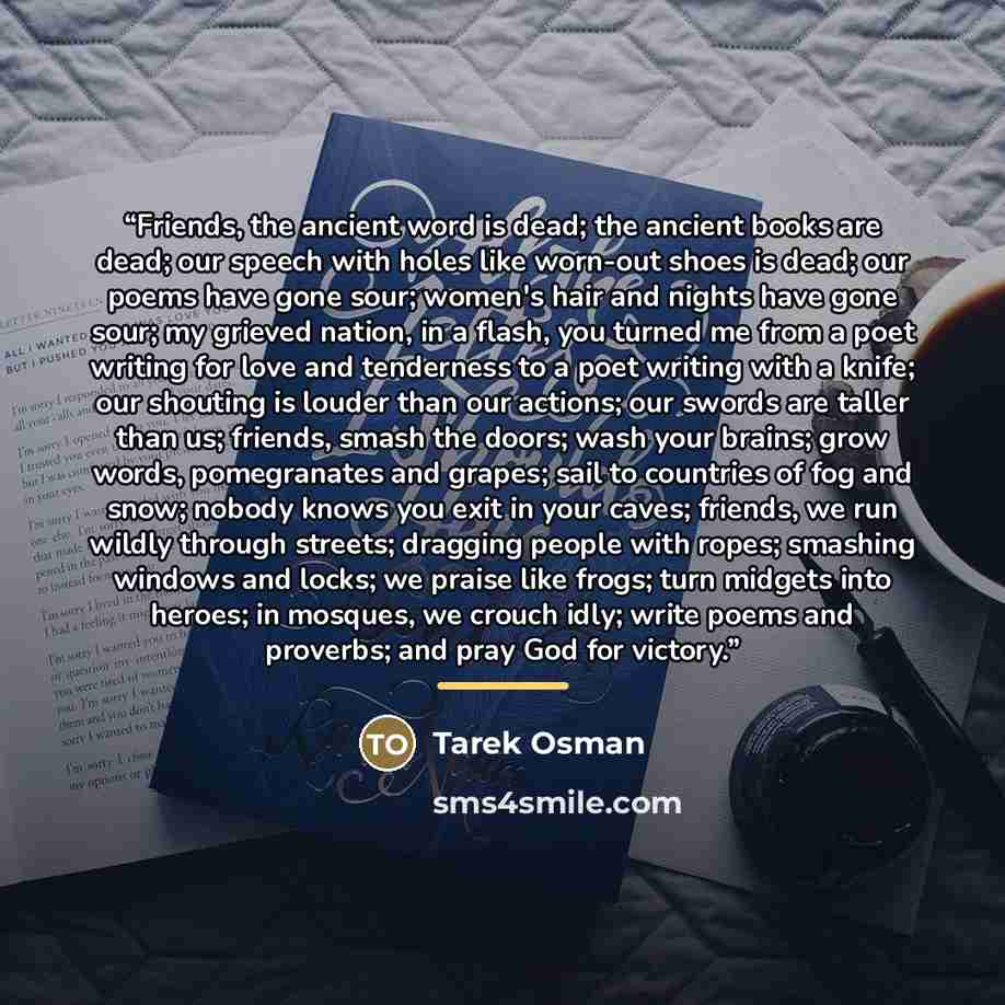 “Friends, the ancient word is dead; the ancient books are dead; our speech with holes like worn-out shoes is dead; our poems have gone sour; women's hair and nights have gone sour; my grieved nation, in a flash, you turned me from a poet writing for love and tenderness to a poet writing with a…” quote by Tarek Osman