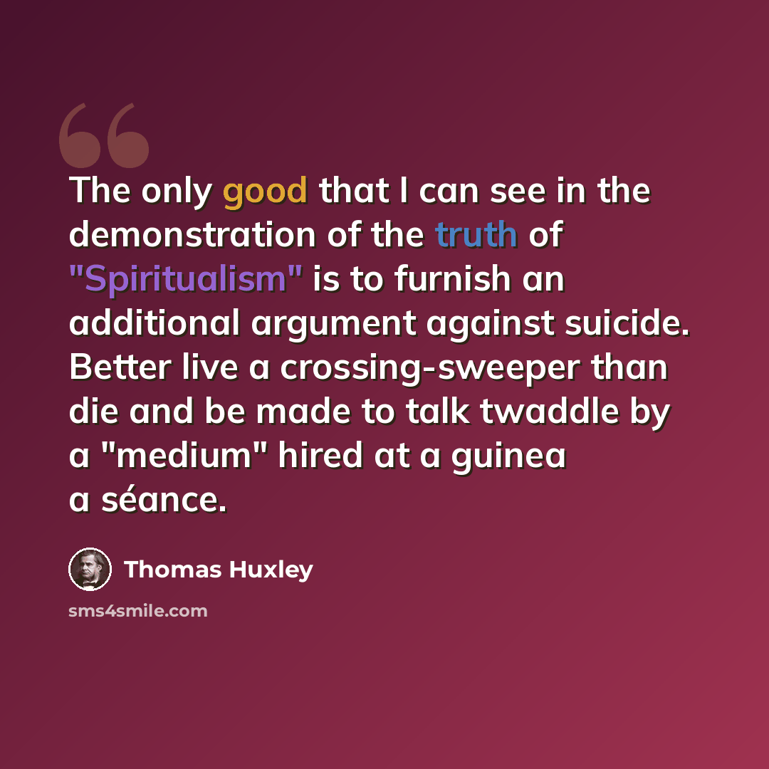 “The only good that I can see in the demonstration of the truth of "Spiritualism" is to furnish an additional argument against suicide. Better live a crossing-sweeper than die and be made to talk twaddle by a "medium" hired at a guinea a séance.” quote by Thomas Huxley