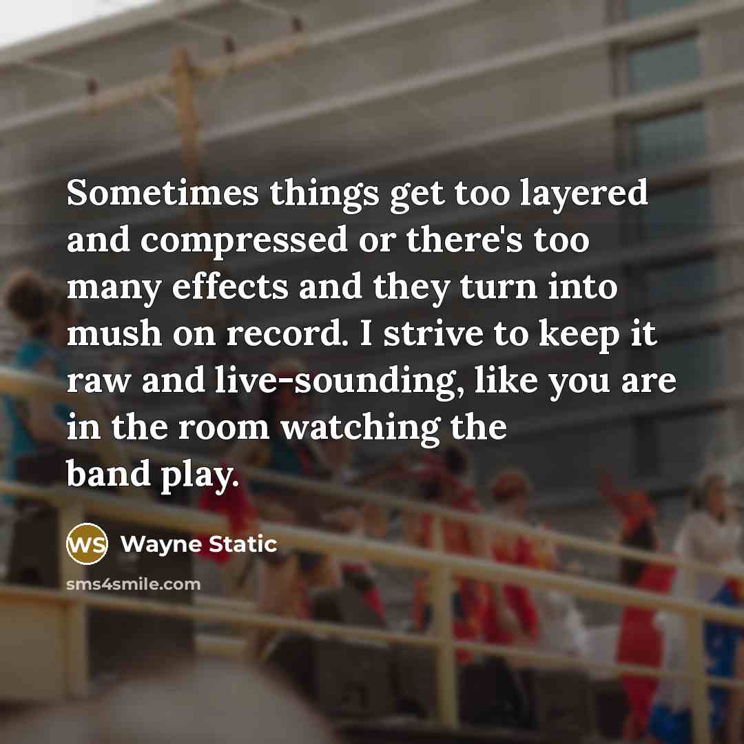 “Sometimes things get too layered and compressed or there's too many effects and they turn into mush on record. I strive to keep it raw and live-sounding, like you are in the room watching the band play.” quote by Wayne Static