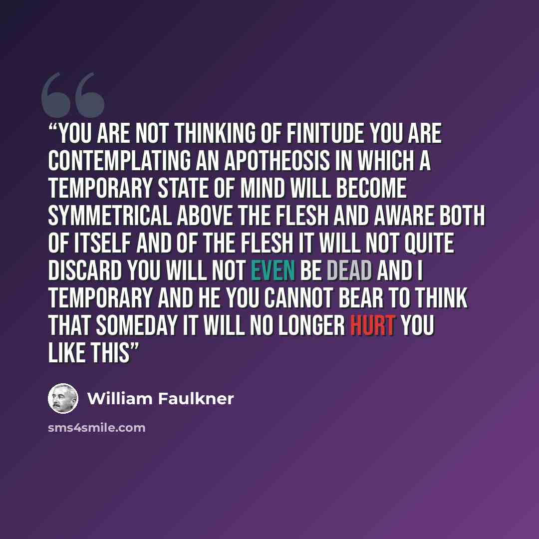 “you are not thinking of finitude you are contemplating an apotheosis in which a temporary state of mind will become symmetrical above the flesh and aware both of itself and of the flesh it will not quite discard you will not even be dead and I temporary and he you cannot bear to think that someday…” quote by William Faulkner