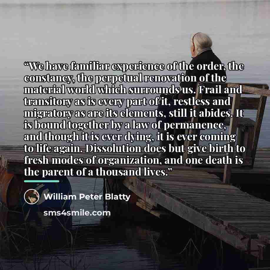 “We have familiar experience of the order, the constancy, the perpetual renovation of the material world which surrounds us. Frail and transitory as is every part of it, restless and migratory as are its elements, still it abides. It is bound together by a law of permanence, and though it is ever…” quote by William Peter Blatty