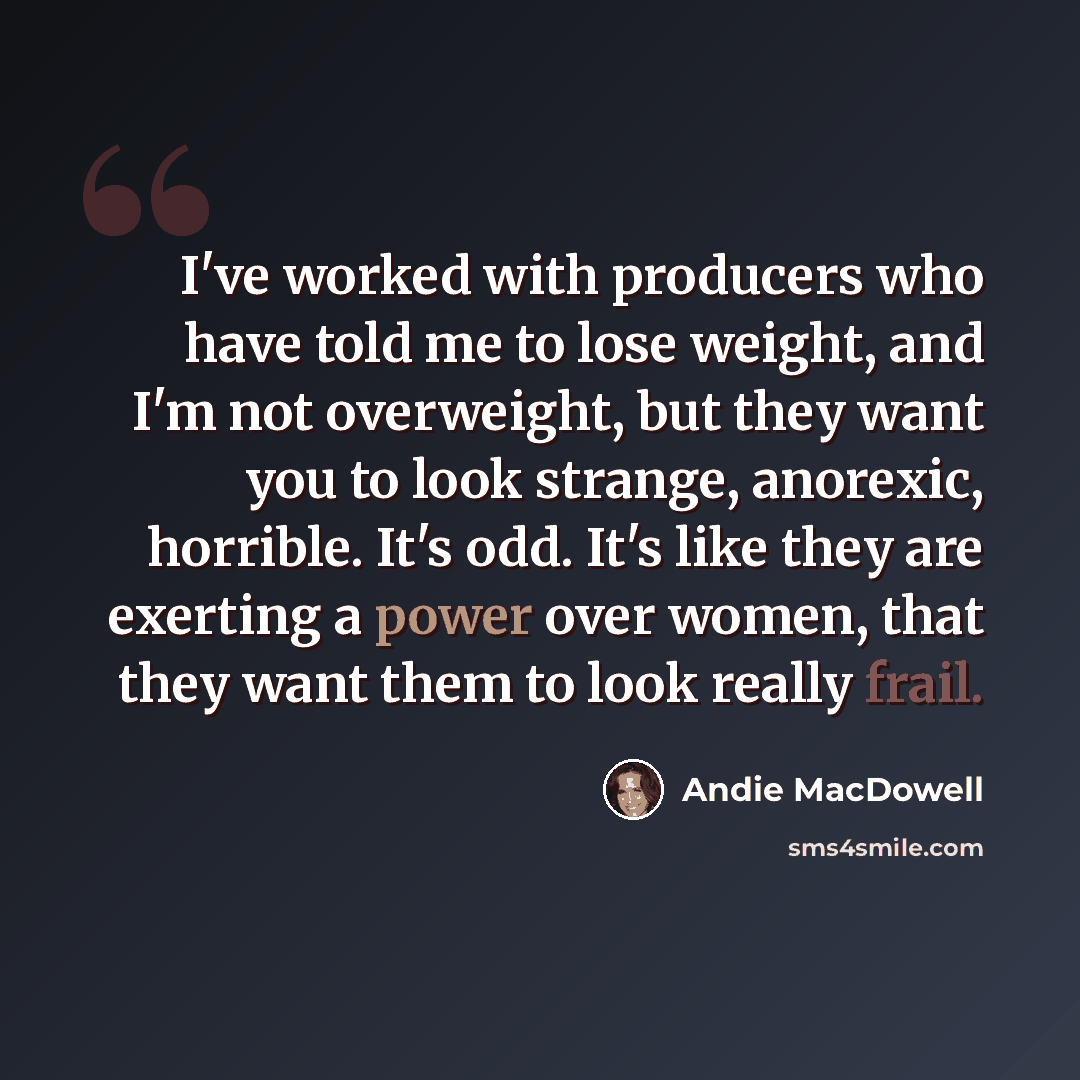 “I've worked with producers who have told me to lose weight, and I'm not overweight, but they want you to look strange, anorexic, horrible. It's odd. It's like they are exerting a power over women, that they want them to look really frail.” quote by Andie MacDowell