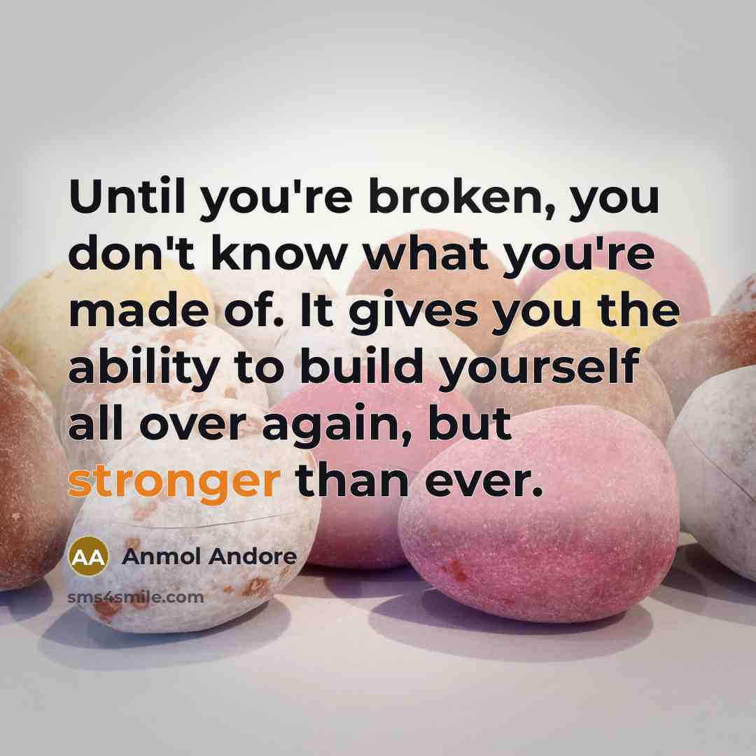 “Until you're broken, you don't know what you're made of. It gives you the ability to build yourself all over again, but stronger than ever.” quote by Anmol Andore