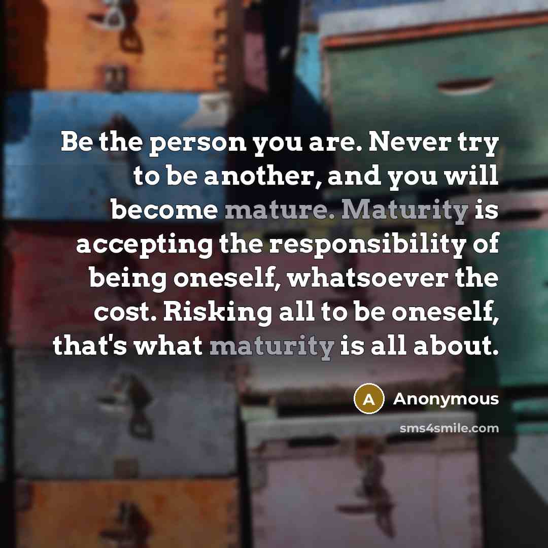 “Be the person you are. Never try to be another, and you will become mature. Maturity is accepting the responsibility of being oneself, whatsoever the cost. Risking all to be oneself, that's what maturity is all about.” quote by Anonymous