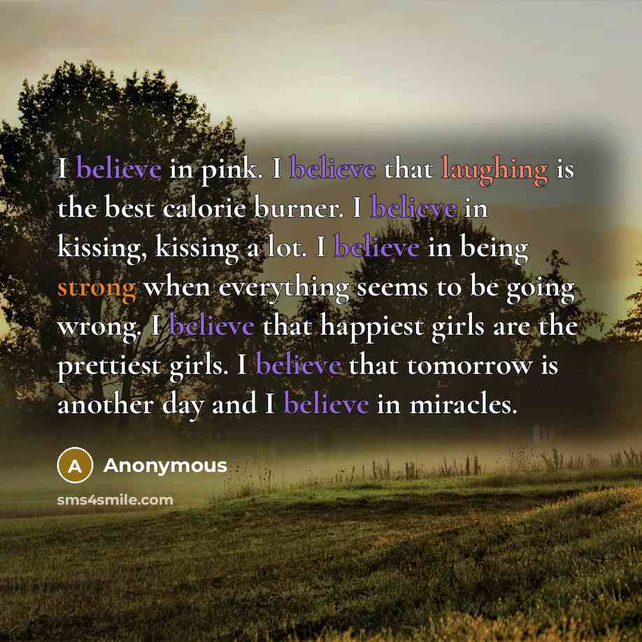“I believe in pink. I believe that laughing is the best calorie burner. I believe in kissing, kissing a lot. I believe in being strong when everything seems to be going wrong. I believe that happiest girls are the prettiest girls. I believe that tomorrow is another day and I believe in miracles.” quote by Anonymous