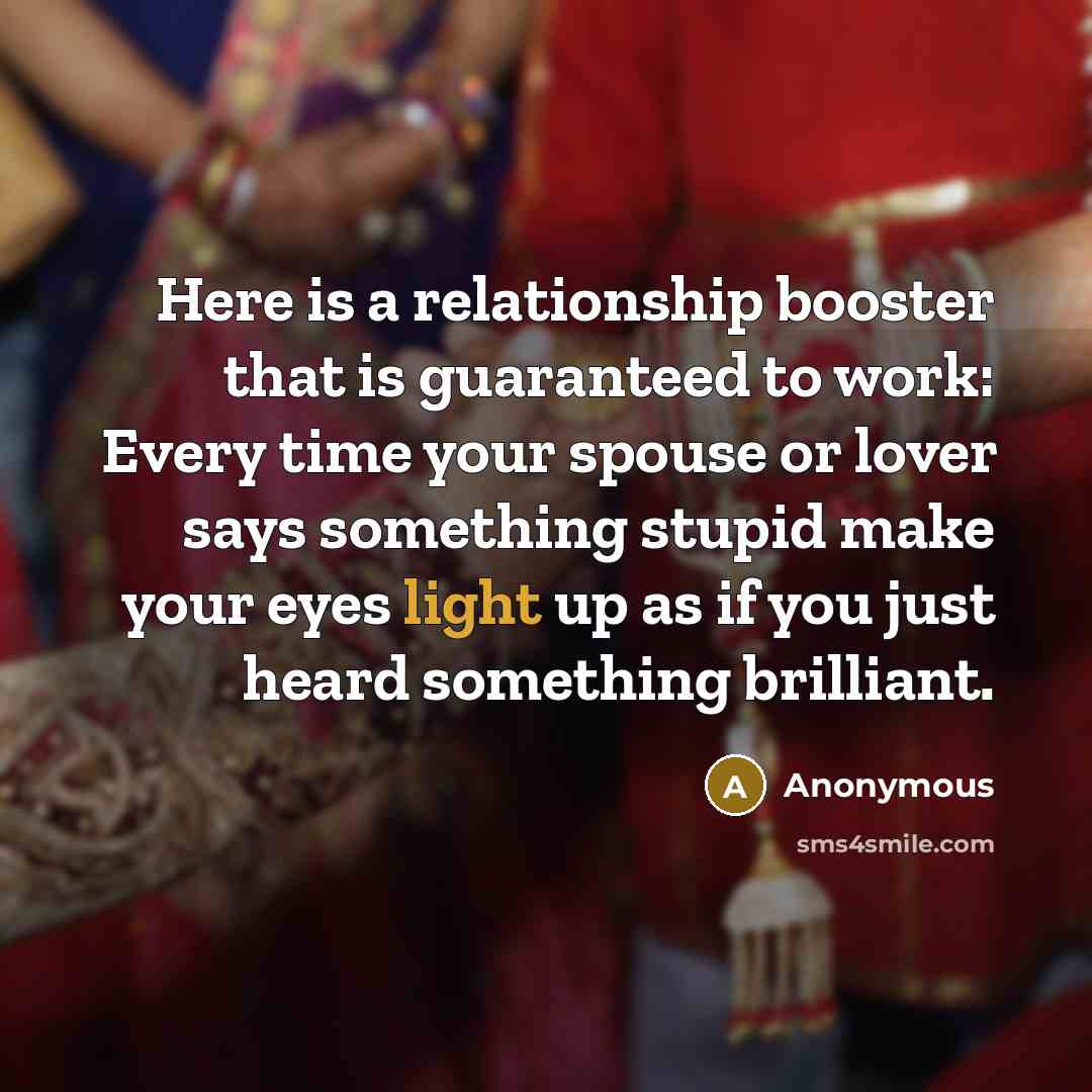“Here is a relationship booster that is guaranteed to work: Every time your spouse or lover says something stupid make your eyes light up as if you just heard something brilliant.” quote by Anonymous