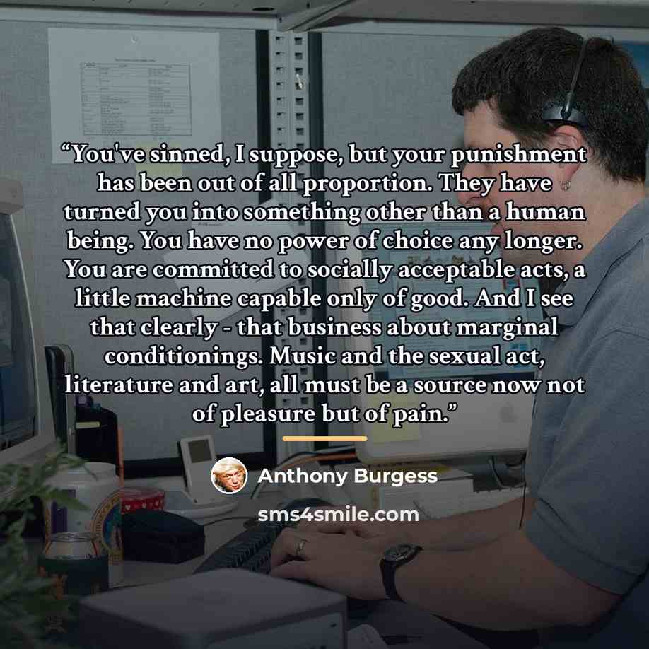 “You've sinned, I suppose, but your punishment has been out of all proportion. They have turned you into something other than a human being. You have no power of choice any longer. You are committed to socially acceptable acts, a little machine capable only of good. And I see that clearly - that…” quote by Anthony Burgess