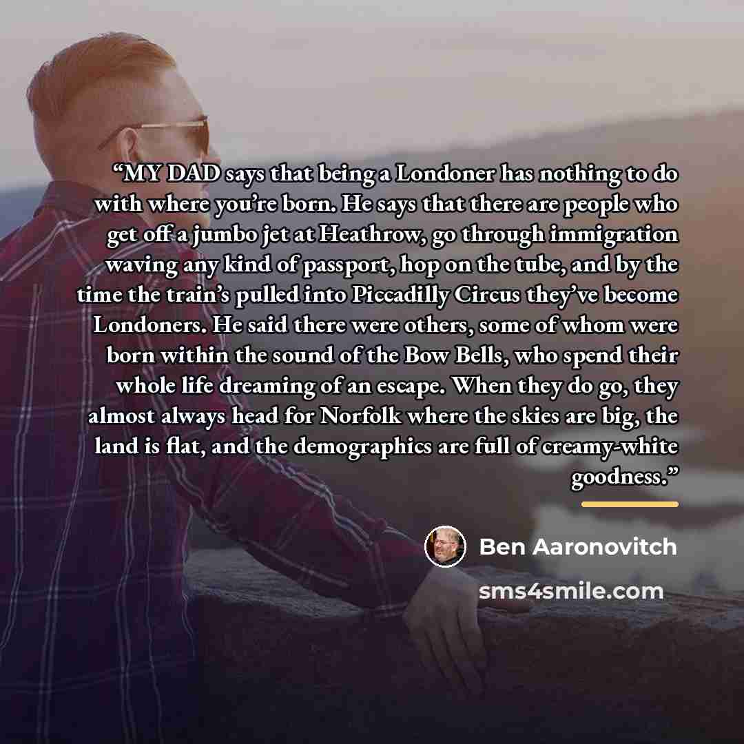 “MY DAD says that being a Londoner has nothing to do with where you’re born. He says that there are people who get off a jumbo jet at Heathrow, go through immigration waving any kind of passport, hop on the tube, and by the time the train’s pulled into Piccadilly Circus they’ve become Londoners. He…” quote by Ben Aaronovitch