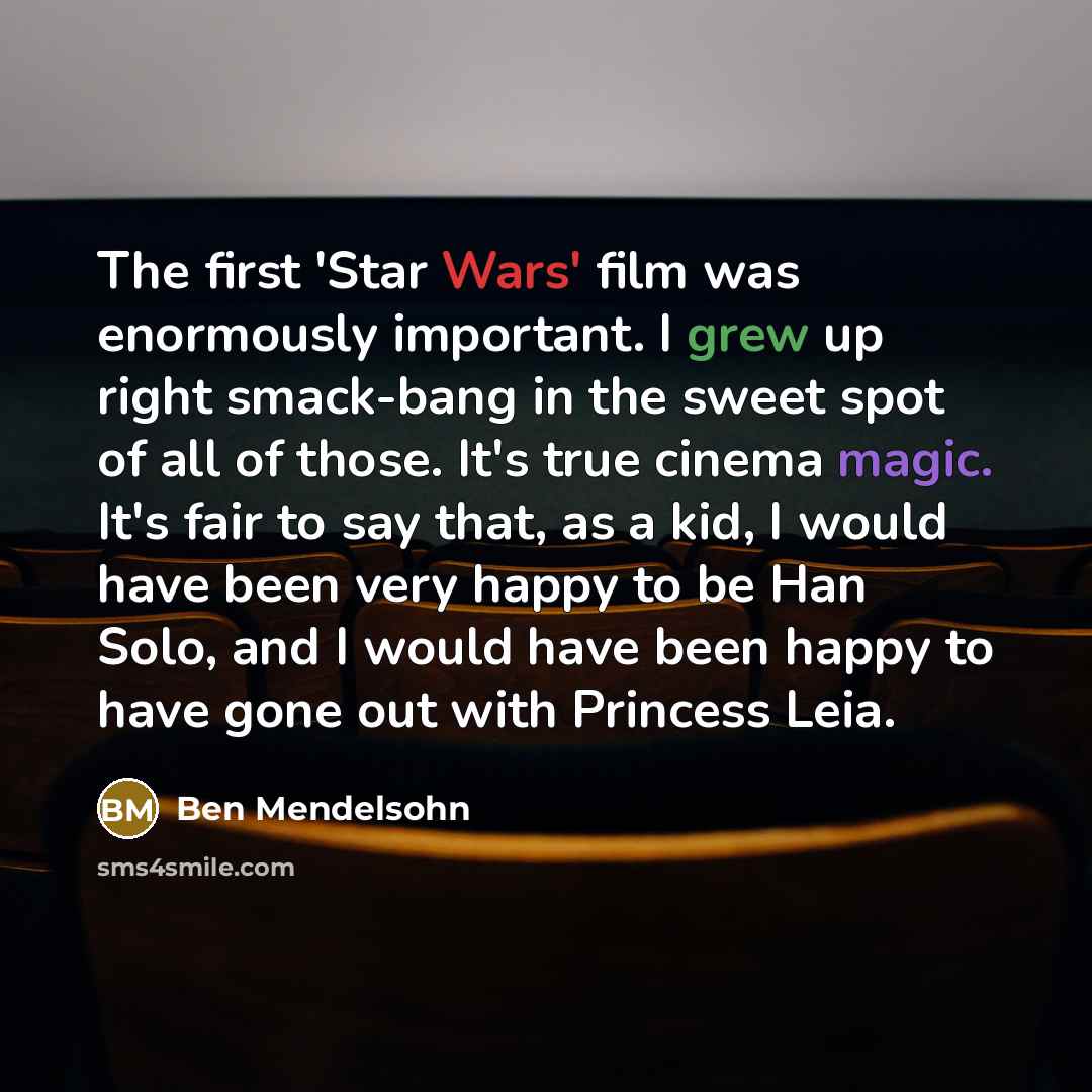 “The first 'Star Wars' film was enormously important. I grew up right smack-bang in the sweet spot of all of those. It's true cinema magic. It's fair to say that, as a kid, I would have been very happy to be Han Solo, and I would have been happy to have gone out with Princess Leia.” quote by Ben Mendelsohn