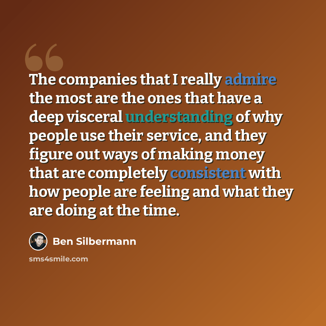 “The companies that I really admire the most are the ones that have a deep visceral understanding of why people use their service, and they figure out ways of making money that are completely consistent with how people are feeling and what they are doing at the time.” quote by Ben Silbermann