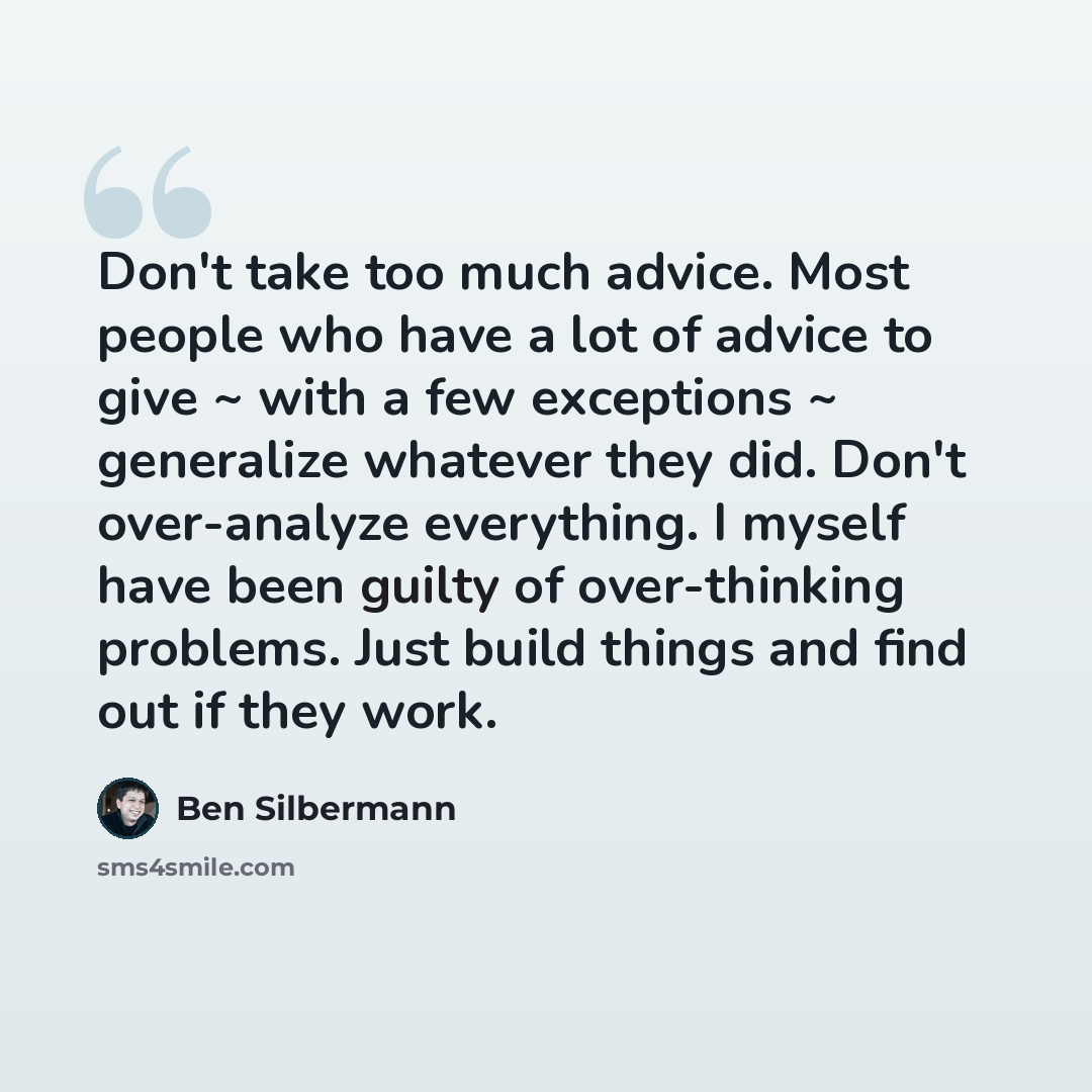 “Don't take too much advice. Most people who have a lot of advice to give ~ with a few exceptions ~ generalize whatever they did. Don't over-analyze everything. I myself have been guilty of over-thinking problems. Just build things and find out if they work.” quote by Ben Silbermann