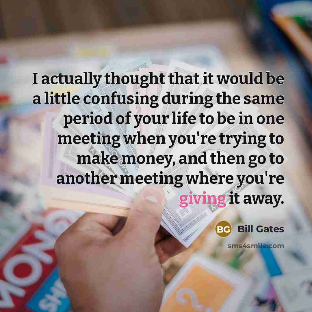 “I actually thought that it would be a little confusing during the same period of your life to be in one meeting when you're trying to make money, and then go to another meeting where you're giving it away.” quote by Bill Gates