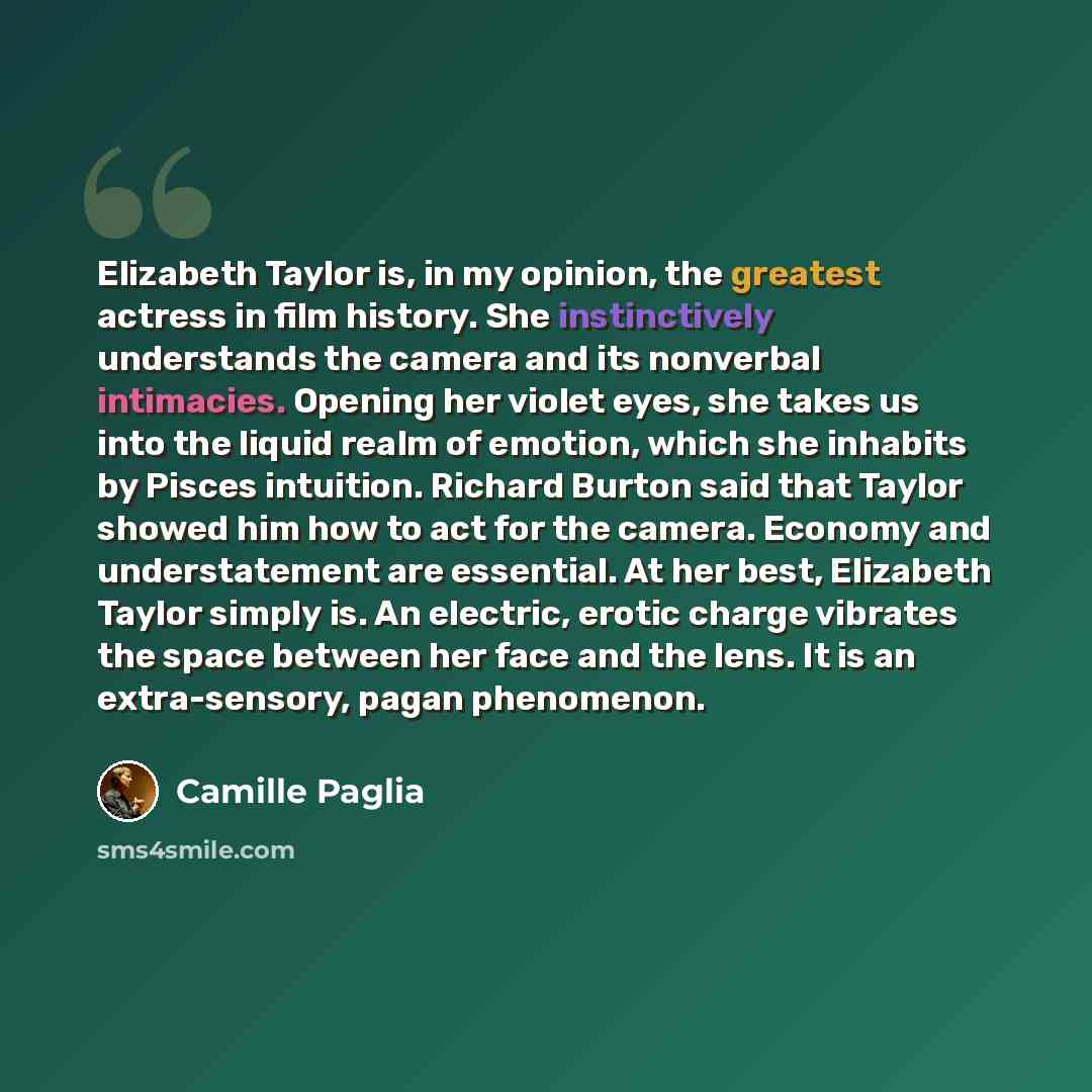 “Elizabeth Taylor is, in my opinion, the greatest actress in film history. She instinctively understands the camera and its nonverbal intimacies. Opening her violet eyes, she takes us into the liquid realm of emotion, which she inhabits by Pisces intuition. Richard Burton said that Taylor showed…” quote by Camille Paglia