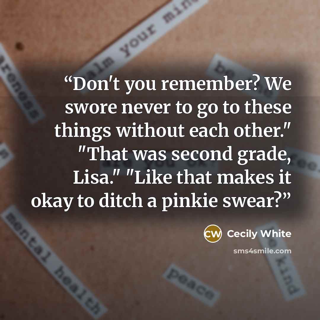 “Don't you remember? We swore never to go to these things without each other." "That was second grade, Lisa." "Like that makes it okay to ditch a pinkie swear?” quote by Cecily White
