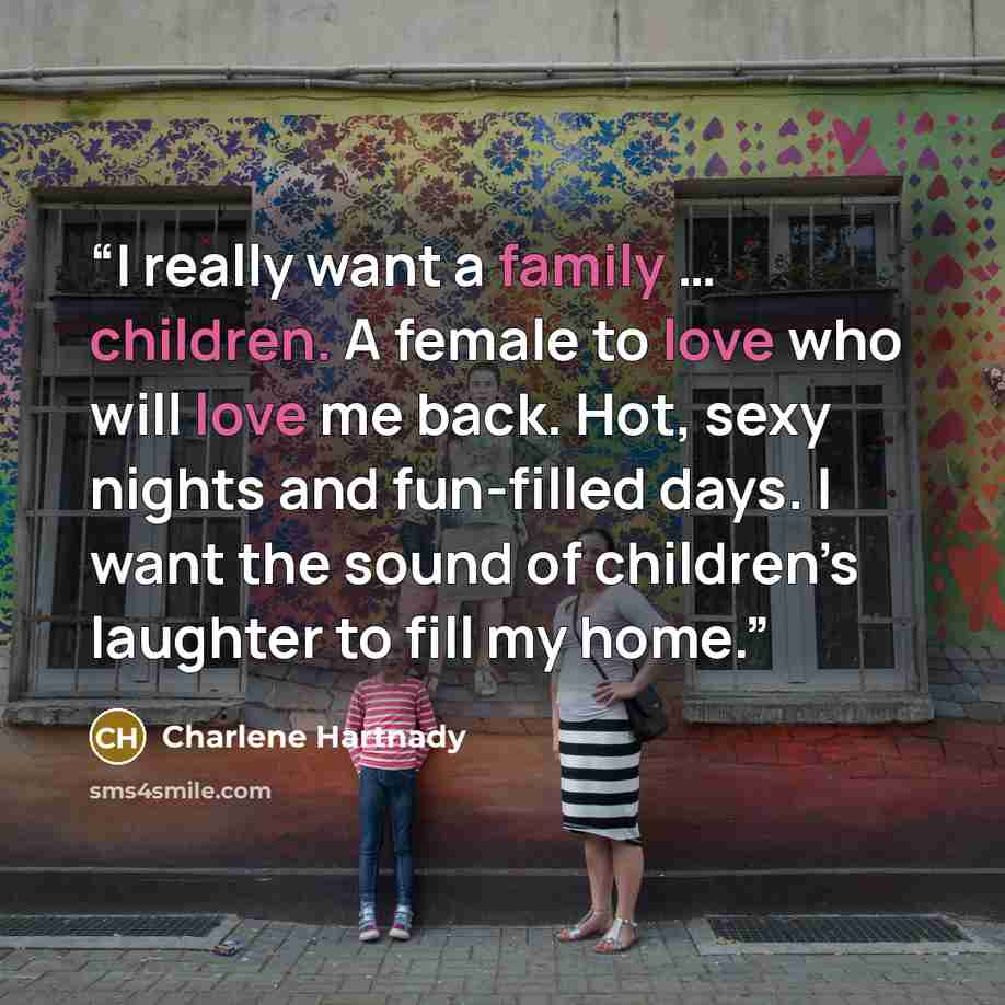 “I really want a family … children. A female to love who will love me back. Hot, sexy nights and fun-filled days. I want the sound of children’s laughter to fill my home.” quote by Charlene Hartnady