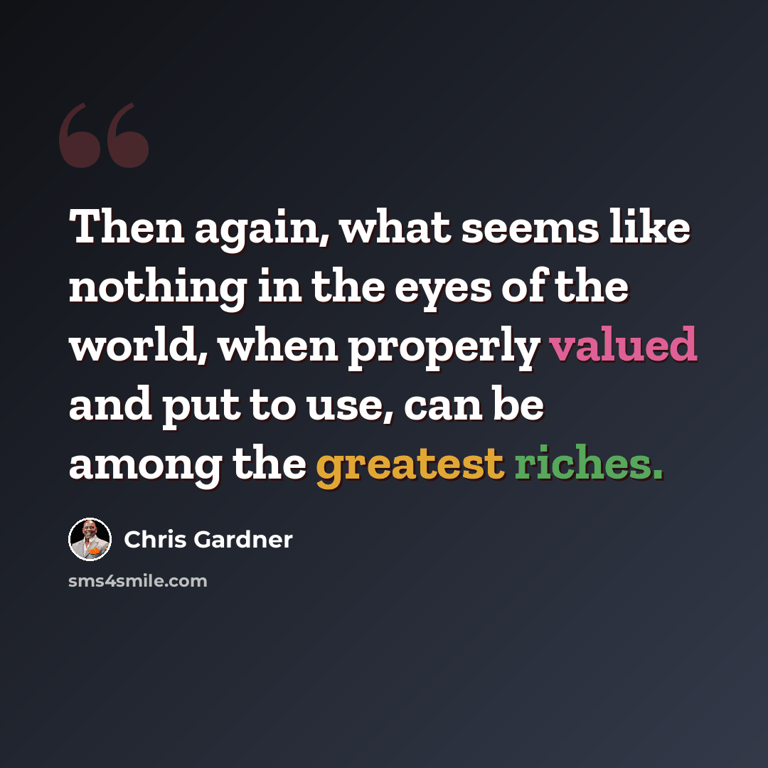 “Then again, what seems like nothing in the eyes of the world, when properly valued and put to use, can be among the greatest riches.” quote by Chris Gardner