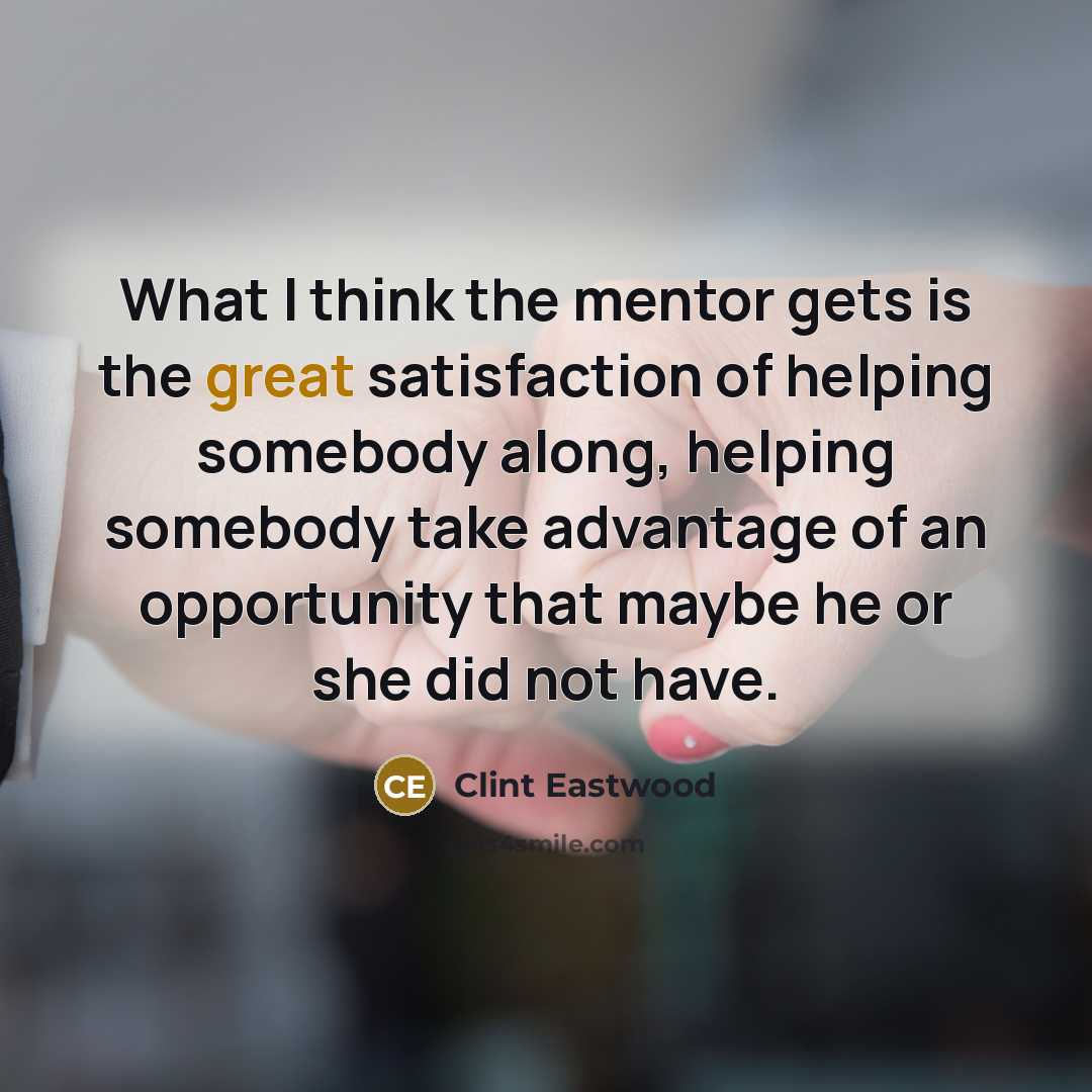 “What I think the mentor gets is the great satisfaction of helping somebody along, helping somebody take advantage of an opportunity that maybe he or she did not have.” quote by Clint Eastwood
