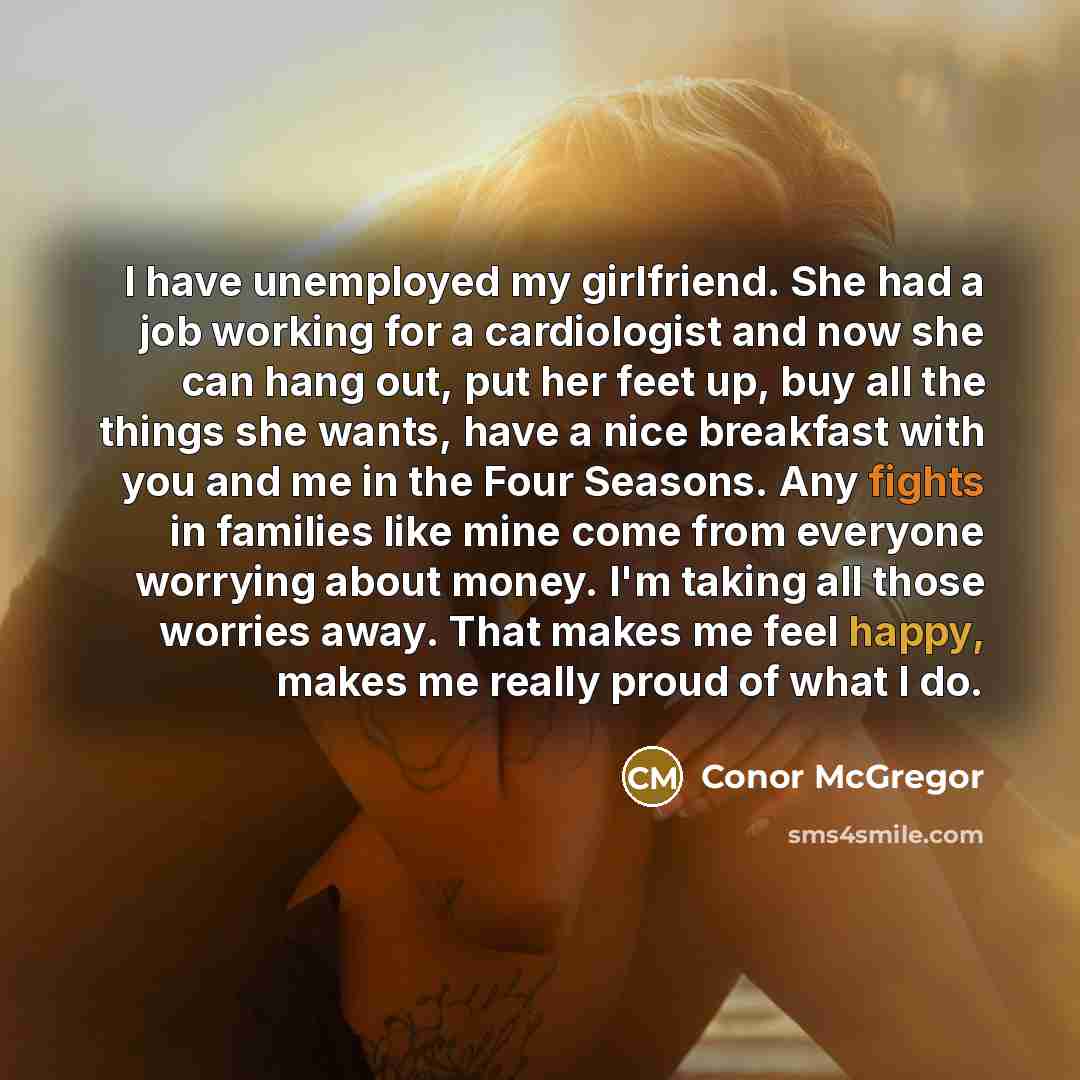 “I have unemployed my girlfriend. She had a job working for a cardiologist and now she can hang out, put her feet up, buy all the things she wants, have a nice breakfast with you and me in the Four Seasons. Any fights in families like mine come from everyone worrying about money. I'm taking all…” quote by Conor McGregor