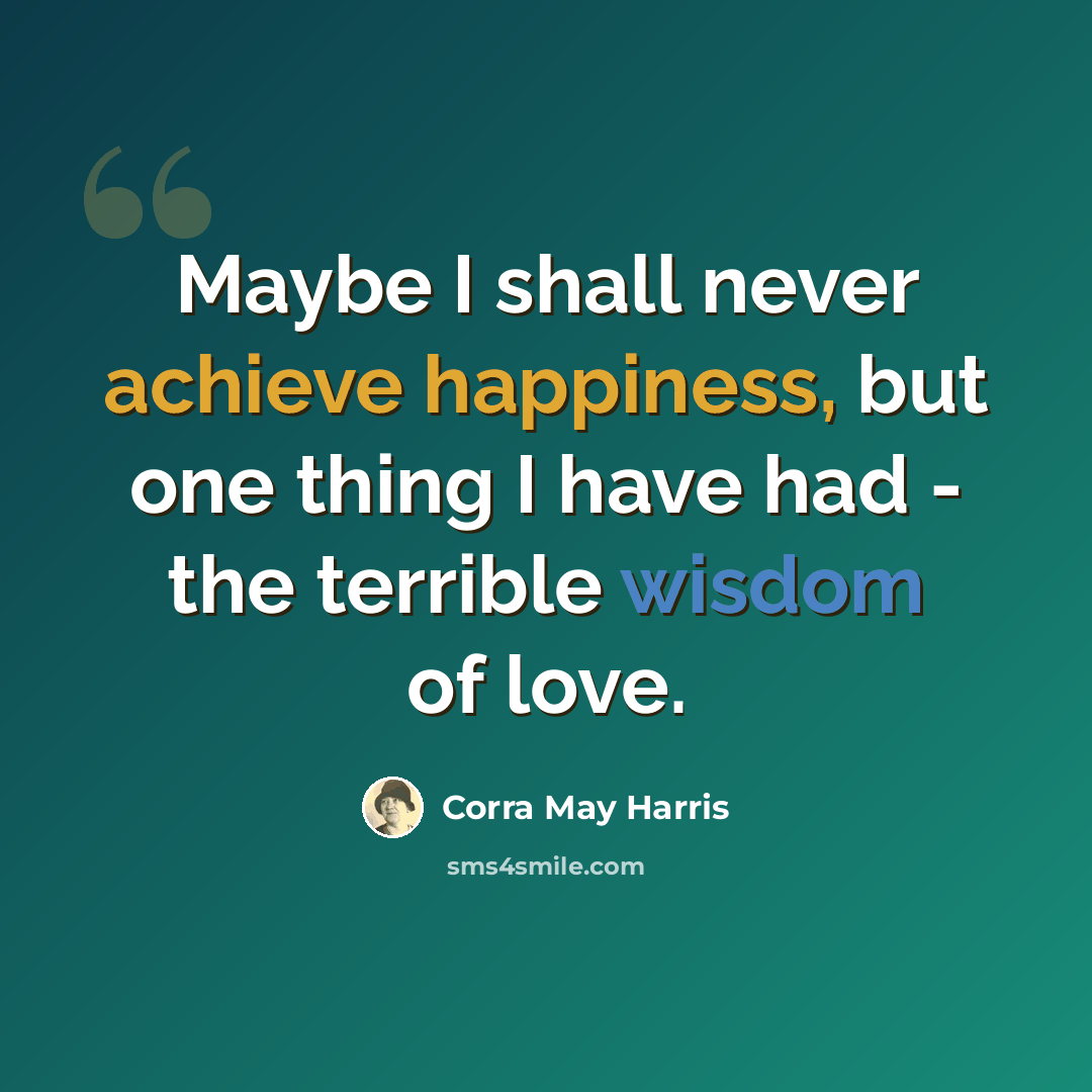 “Maybe I shall never achieve happiness, but one thing I have had - the terrible wisdom of love.” quote by Corra May Harris