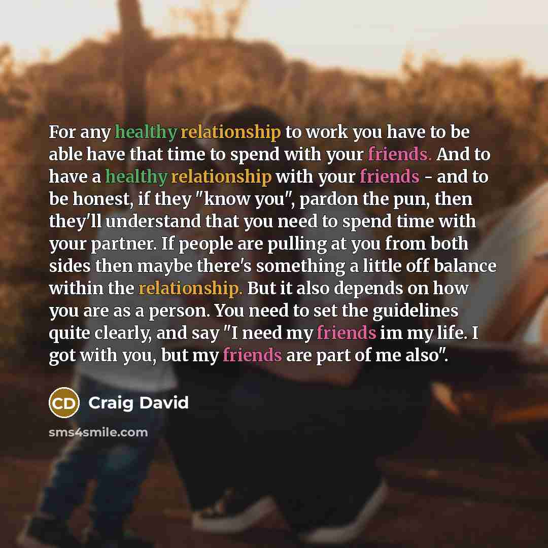“For any healthy relationship to work you have to be able have that time to spend with your friends. And to have a healthy relationship with your friends - and to be honest, if they "know you", pardon the pun, then they'll understand that you need to spend time with your partner. If people are…” quote by Craig David