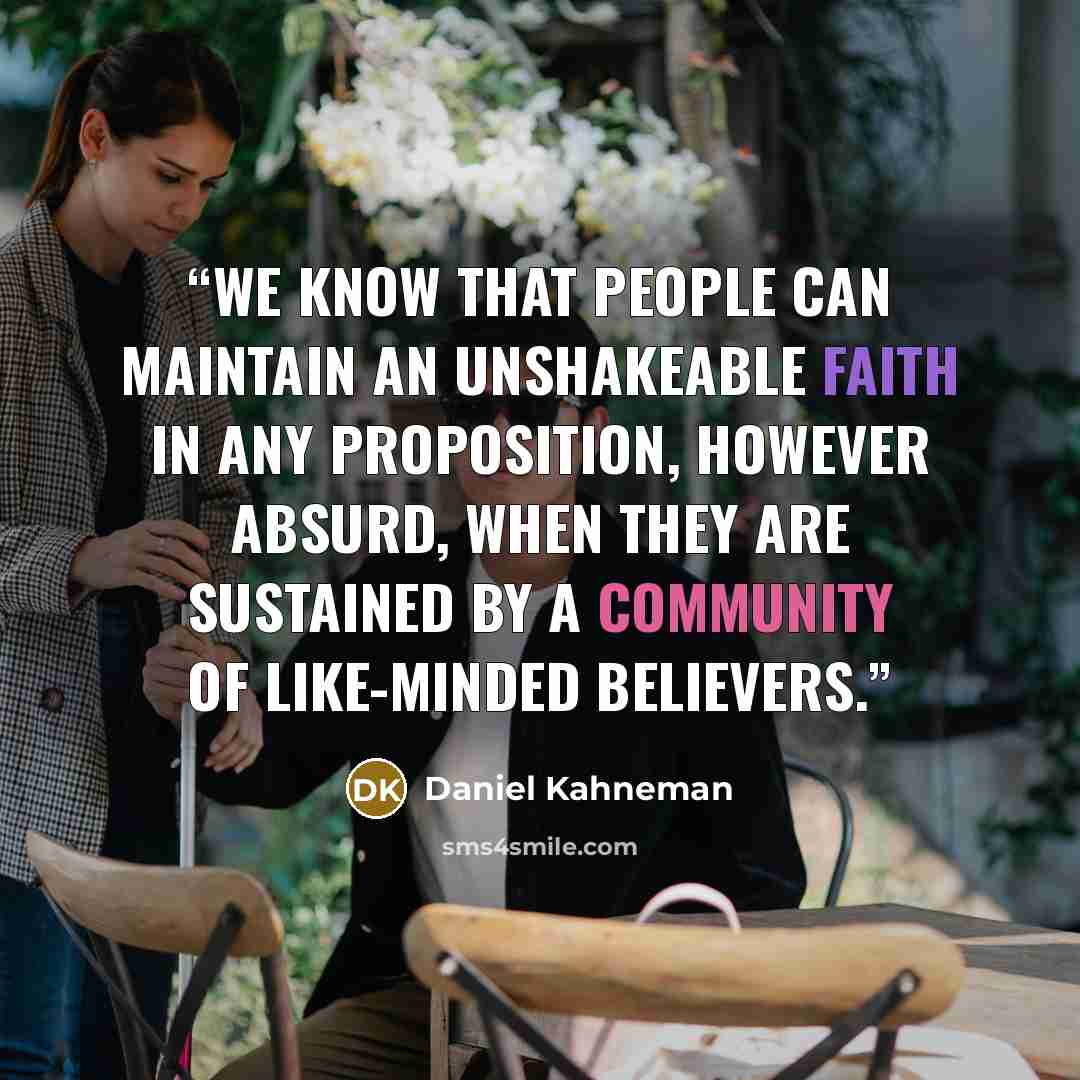 “We know that people can maintain an unshakeable faith in any proposition, however absurd, when they are sustained by a community of like-minded believers.” quote by Daniel Kahneman