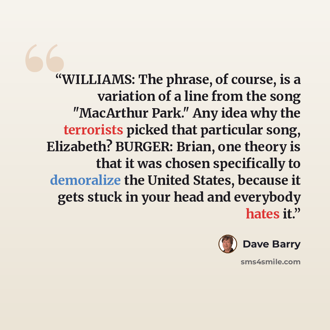 “WILLIAMS: The phrase, of course, is a variation of a line from the song "MacArthur Park." Any idea why the terrorists picked that particular song, Elizabeth? BURGER: Brian, one theory is that it was chosen specifically to demoralize the United States, because it gets stuck in your head and…” quote by Dave Barry
