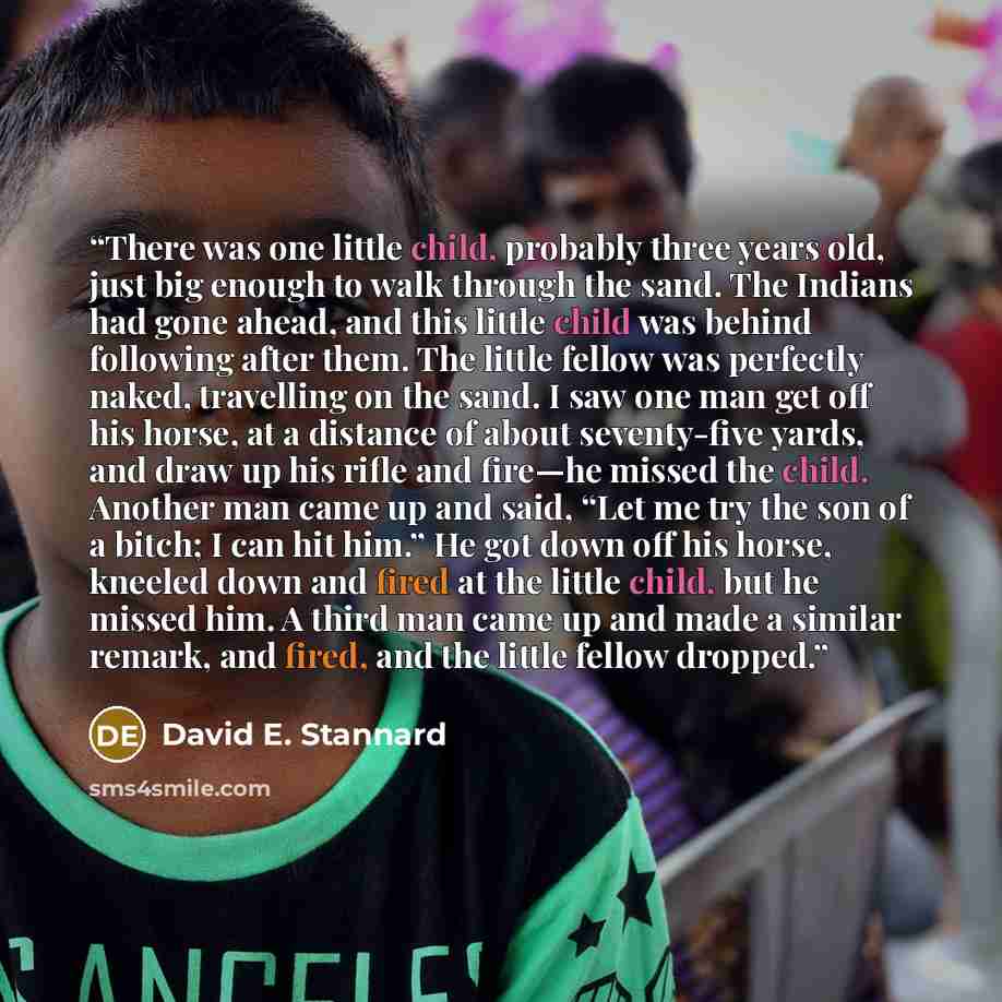 “There was one little child, probably three years old, just big enough to walk through the sand. The Indians had gone ahead, and this little child was behind following after them. The little fellow was perfectly naked, travelling on the sand. I saw one man get off his horse, at a distance of about…” quote by David E. Stannard