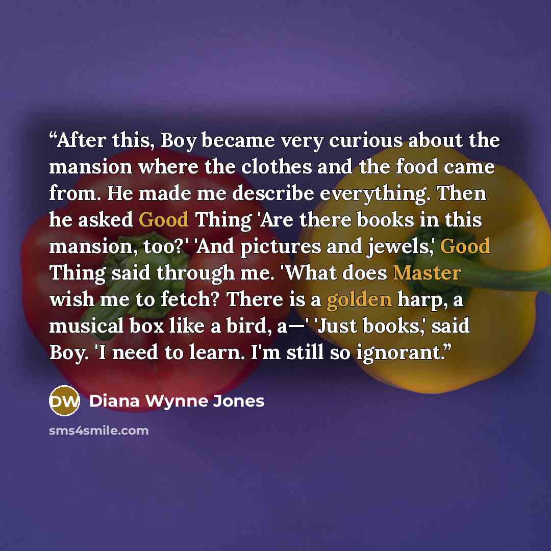 “After this, Boy became very curious about the mansion where the clothes and the food came from. He made me describe everything. Then he asked Good Thing 'Are there books in this mansion, too?' 'And pictures and jewels,' Good Thing said through me. 'What does Master wish me to fetch? There is a…” quote by Diana Wynne Jones