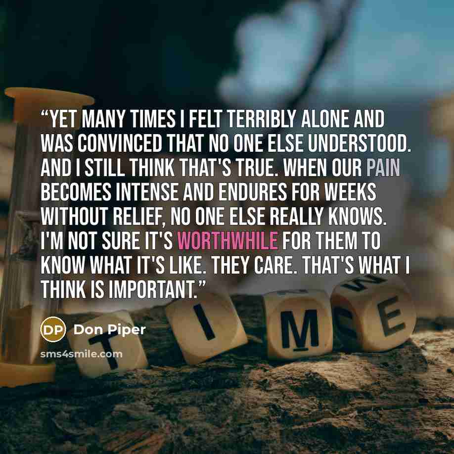 “Yet many times I felt terribly alone and was convinced that no one else understood. And I still think that's true. When our pain becomes intense and endures for weeks without relief, no one else really knows. I'm not sure it's worthwhile for them to know what it's like. They care. That's what I…” quote by Don Piper