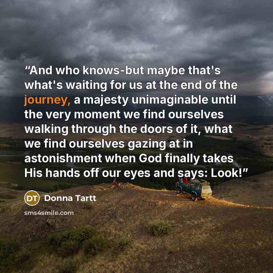 “And who knows-but maybe that's what's waiting for us at the end of the journey, a majesty unimaginable until the very moment we find ourselves walking through the doors of it, what we find ourselves gazing at in astonishment when God finally takes His hands off our eyes and says: Look!” quote by Donna Tartt
