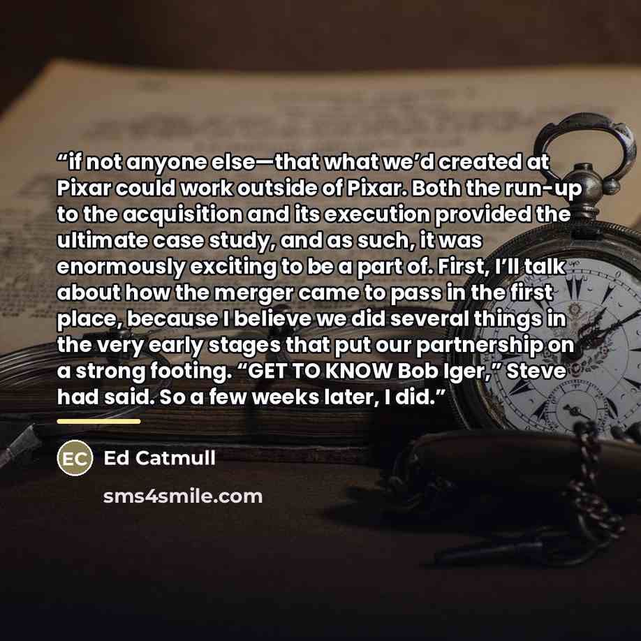 “if not anyone else—that what we’d created at Pixar could work outside of Pixar. Both the run-up to the acquisition and its execution provided the ultimate case study, and as such, it was enormously exciting to be a part of. First, I’ll talk about how the merger came to pass in the first place…” quote by Ed Catmull