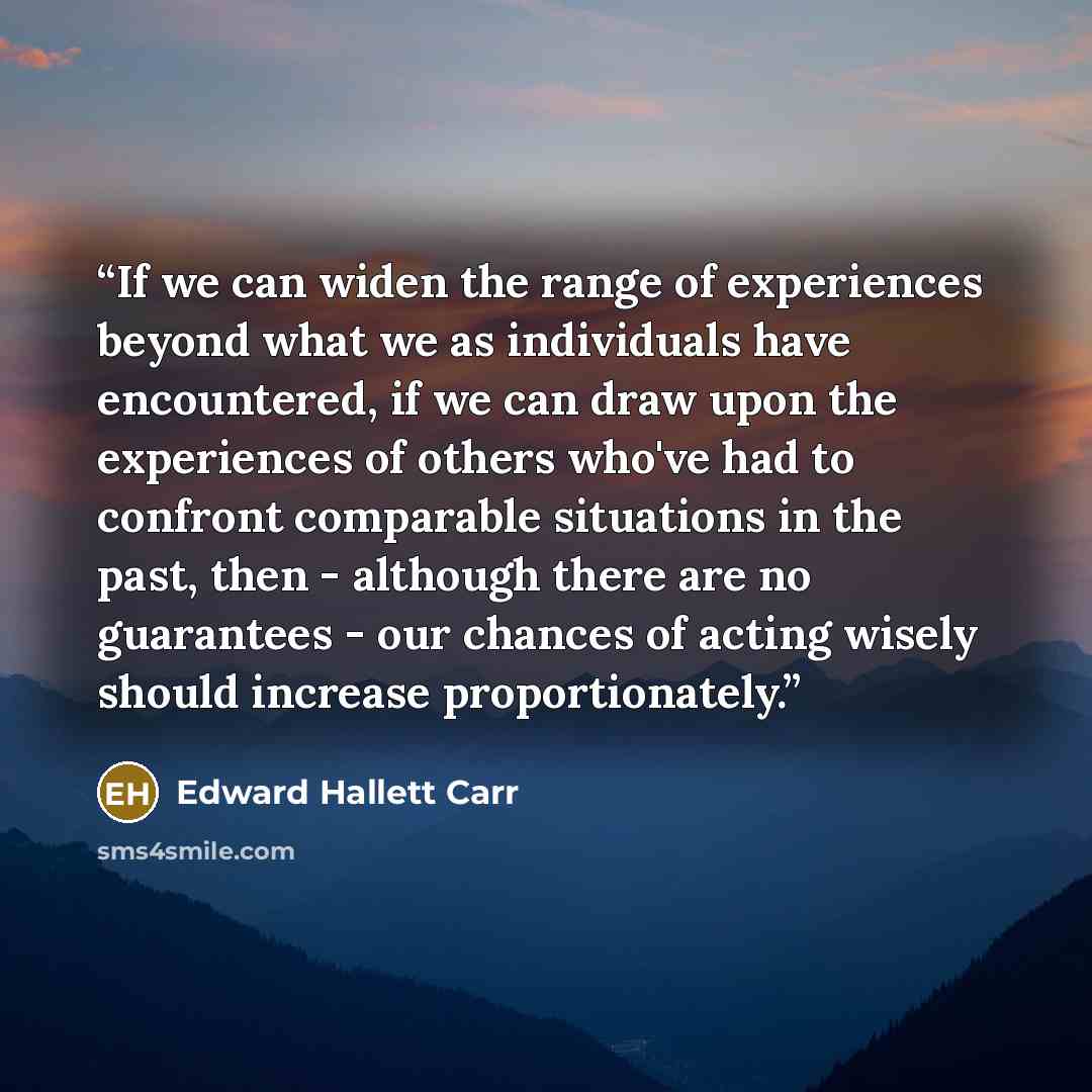 “If we can widen the range of experiences beyond what we as individuals have encountered, if we can draw upon the experiences of others who've had to confront comparable situations in the past, then - although there are no guarantees - our chances of acting wisely should increase proportionately.” quote by Edward Hallett Carr