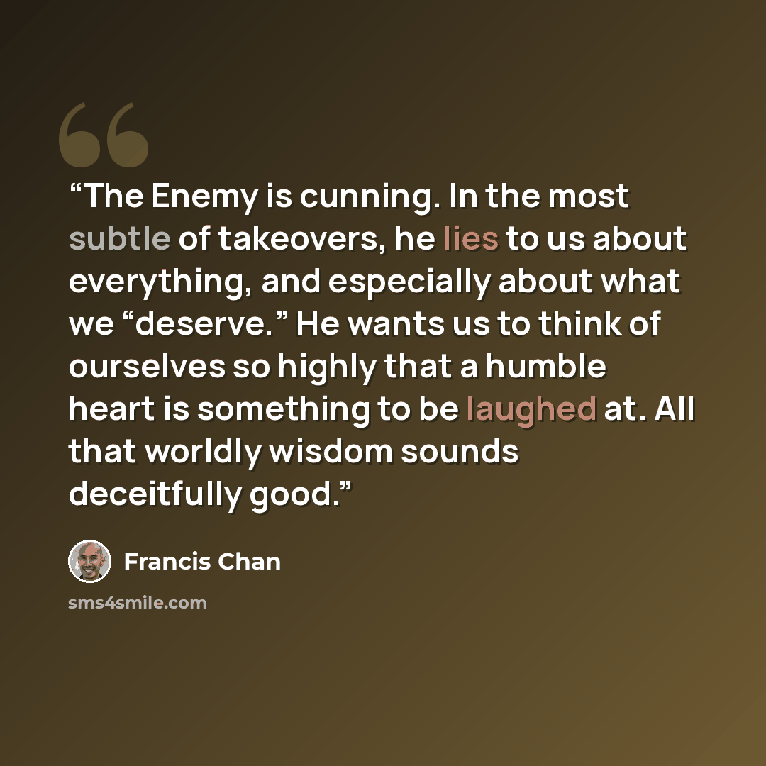 “The Enemy is cunning. In the most subtle of takeovers, he lies to us about everything, and especially about what we “deserve.” He wants us to think of ourselves so highly that a humble heart is something to be laughed at. All that worldly wisdom sounds deceitfully good.” quote by Francis Chan